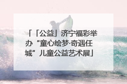 「公益」济宁福彩举办“童心绘梦·奇遇任城”儿童公益艺术展