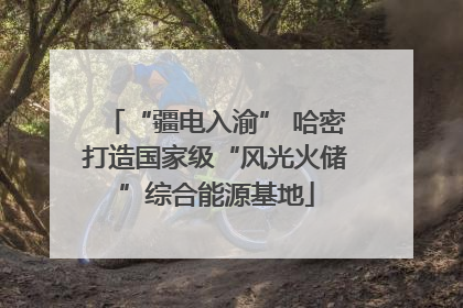 “疆电入渝” 哈密打造国家级“风光火储”综合能源基地