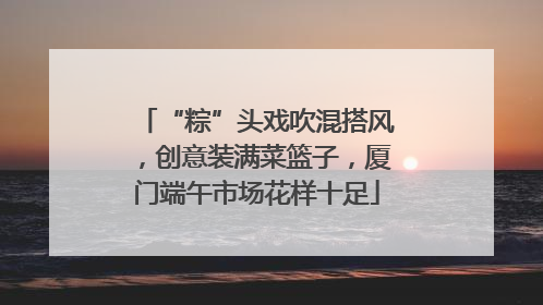 “粽”头戏吹混搭风，创意装满菜篮子，厦门端午市场花样十足