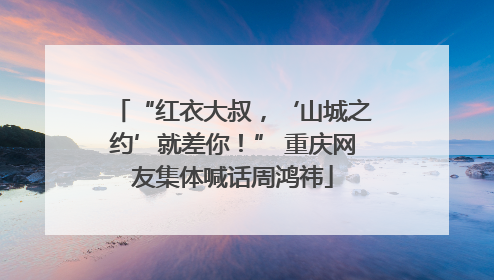 “红衣大叔，‘山城之约’就差你！” 重庆网友集体喊话周鸿祎