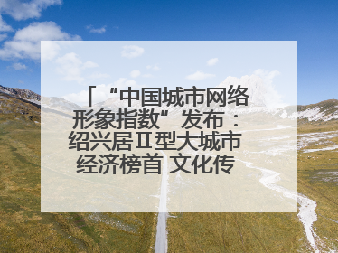 “中国城市网络形象指数”发布：绍兴居Ⅱ型大城市经济榜首 文化传播独具特色