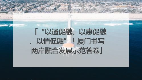 “以通促融、以惠促融、以情促融”！厦门书写两岸融合发展示范答卷