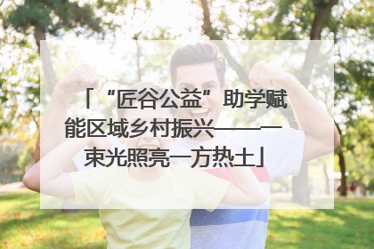 “匠谷公益”助学赋能区域乡村振兴——一束光照亮一方热土
