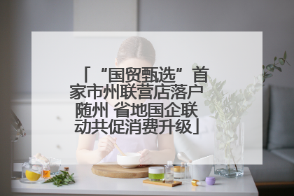 “国贸甄选”首家市州联营店落户随州 省地国企联动共促消费升级