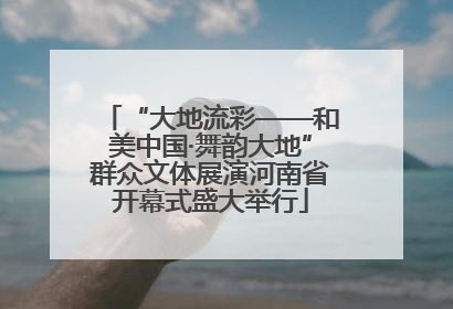 “大地流彩——和美中国·舞韵大地”群众文体展演河南省开幕式盛大举行