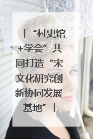 “村史馆+学会”共同打造“宋文化研究创新协同发展基地”