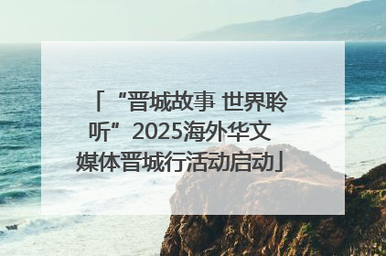 “晋城故事 世界聆听”2025海外华文媒体晋城行活动启动