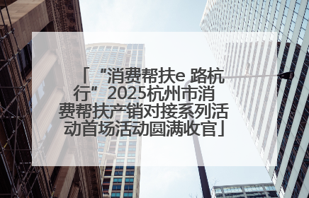 “消费帮扶e 路杭行”2025杭州市消费帮扶产销对接系列活动首场活动圆满收官