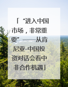 “进入中国市场，非常重要”——从肯尼亚-中国投资对话会看中非合作机遇