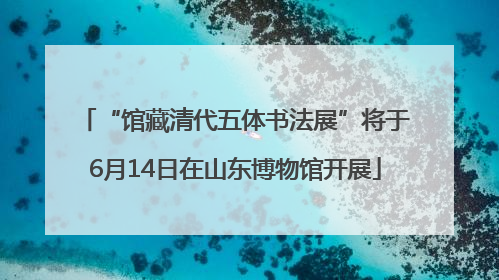 “馆藏清代五体书法展”将于6月14日在山东博物馆开展