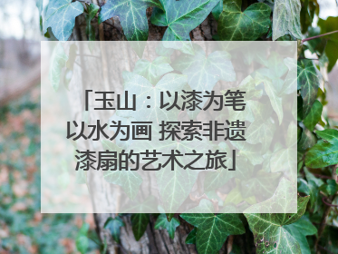 玉山：以漆为笔 以水为画 探索非遗漆扇的艺术之旅