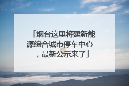 烟台这里将建新能源综合城市停车中心，最新公示来了