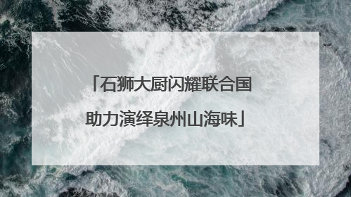 石狮大厨闪耀联合国 助力演绎泉州山海味