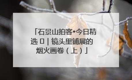 石景山拍客•今日精选 ㉓｜镜头里铺展的烟火画卷（上）