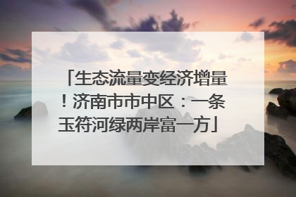 生态流量变经济增量！济南市市中区：一条玉符河绿两岸富一方
