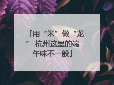 用“米”做“龙” 杭州这里的端午味不一般