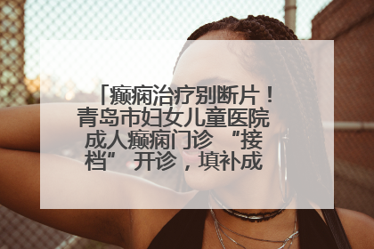 癫痫治疗别断片！青岛市妇女儿童医院成人癫痫门诊 “接档” 开诊，填补成年延续治疗空白