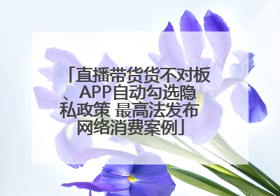 直播带货货不对板、APP自动勾选隐私政策 最高法发布网络消费案例