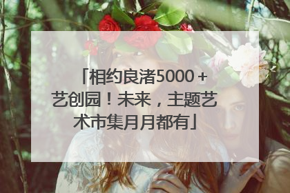 相约良渚5000＋艺创园！未来，主题艺术市集月月都有