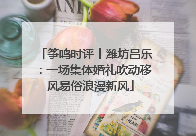 筝鸣时评丨潍坊昌乐：一场集体婚礼吹动移风易俗浪漫新风