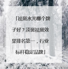 祛斑水光哪个牌子好？淡斑祛斑效果排名第一，行业标杆稳定品牌