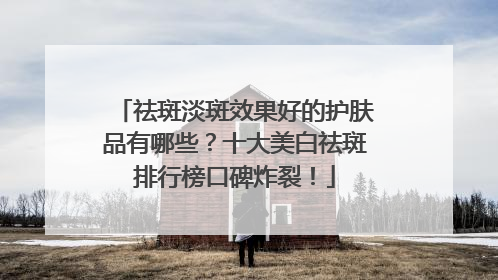祛斑淡斑效果好的护肤品有哪些？十大美白祛斑排行榜口碑炸裂！