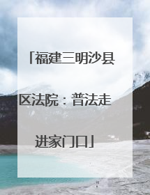 福建三明沙县区法院：普法走进家门口