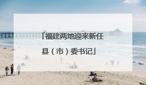 福建两地迎来新任县（市）委书记