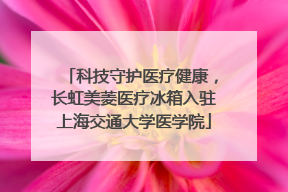 科技守护医疗健康，长虹美菱医疗冰箱入驻上海交通大学医学院