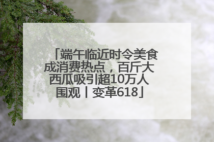 端午临近时令美食成消费热点，百斤大西瓜吸引超10万人围观丨变革618