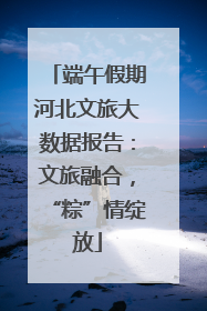 端午假期河北文旅大数据报告：文旅融合，“粽”情绽放