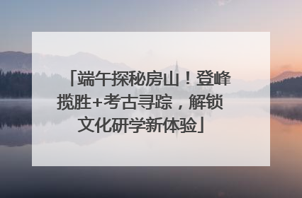 端午探秘房山！登峰揽胜+考古寻踪，解锁文化研学新体验