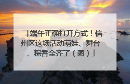 端午正确打开方式！信州区这场活动萌娃、舞台、粽香全齐了（图）