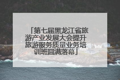 第七届黑龙江省旅游产业发展大会提升旅游服务质量业务培训班圆满落幕