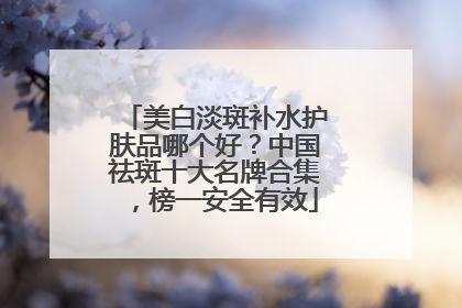 美白淡斑补水护肤品哪个好？中国祛斑十大名牌合集，榜一安全有效