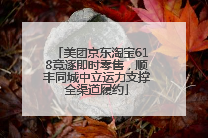 美团京东淘宝618竞逐即时零售，顺丰同城中立运力支撑全渠道履约