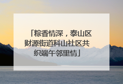 粽香情深，泰山区财源街道科山社区共织端午邻里情