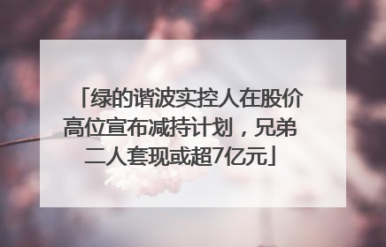 绿的谐波实控人在股价高位宣布减持计划，兄弟二人套现或超7亿元