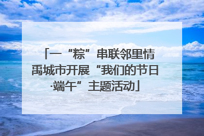 一“粽”串联邻里情 禹城市开展“我们的节日·端午”主题活动