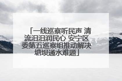 一线巡察听民声 清流汨汨润民心 安宁区委第五巡察组推动解决塘坝通水难题