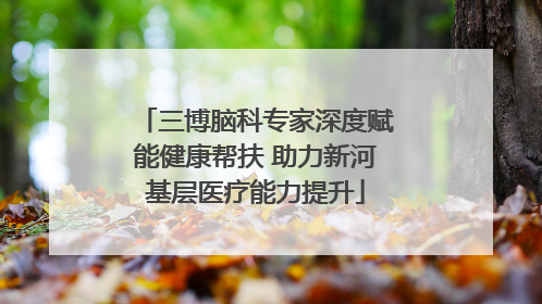 三博脑科专家深度赋能健康帮扶 助力新河基层医疗能力提升