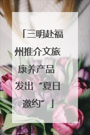 三明赴福州推介文旅康养产品 发出“夏日邀约”
