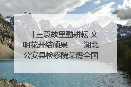 三袁故里勤耕耘 文明花开结硕果——湖北公安县检察院荣膺全国文明单位称号