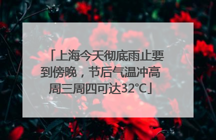 上海今天彻底雨止要到傍晚，节后气温冲高周三周四可达32℃