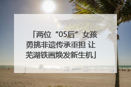 两位“05后”女孩勇挑非遗传承重担 让芜湖铁画焕发新生机