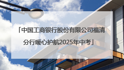 中国工商银行股份有限公司福清分行暖心护航2025年中考