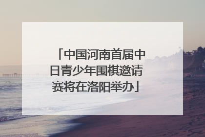 中国河南首届中日青少年围棋邀请赛将在洛阳举办