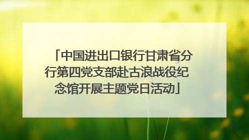 中国进出口银行甘肃省分行第四党支部赴古浪战役纪念馆开展主题党日活动