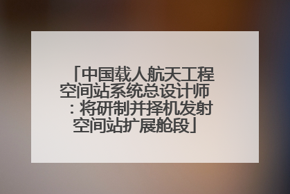 中国载人航天工程空间站系统总设计师：将研制并择机发射空间站扩展舱段