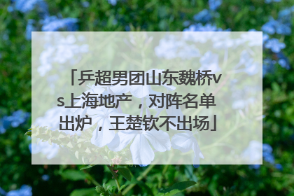 乒超男团山东魏桥vs上海地产，对阵名单出炉，王楚钦不出场